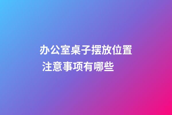 办公室桌子摆放位置 注意事项有哪些